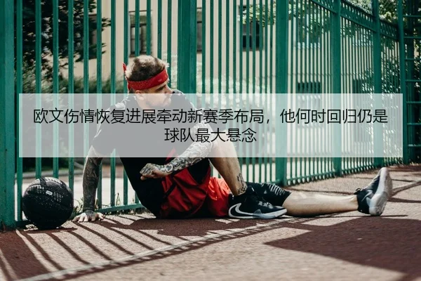 欧文伤情恢复进展牵动新赛季布局，他何时回归仍是球队最大悬念